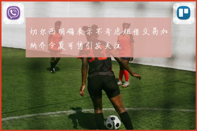 切尔西明确表示不考虑租借交易加纳乔今夏可售引发关注