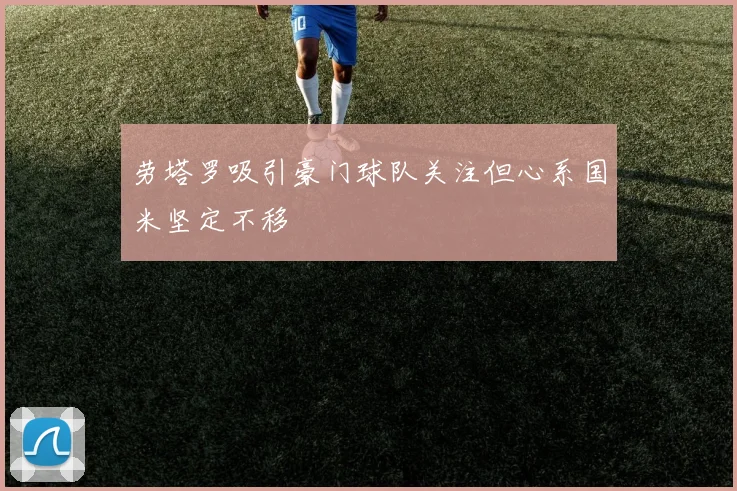 劳塔罗吸引豪门球队关注但心系国米坚定不移