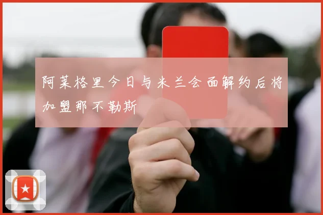阿莱格里今日与米兰会面解约后将加盟那不勒斯