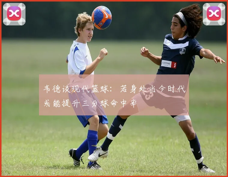 韦德谈现代篮球：若身处当今时代或能提升三分球命中率
