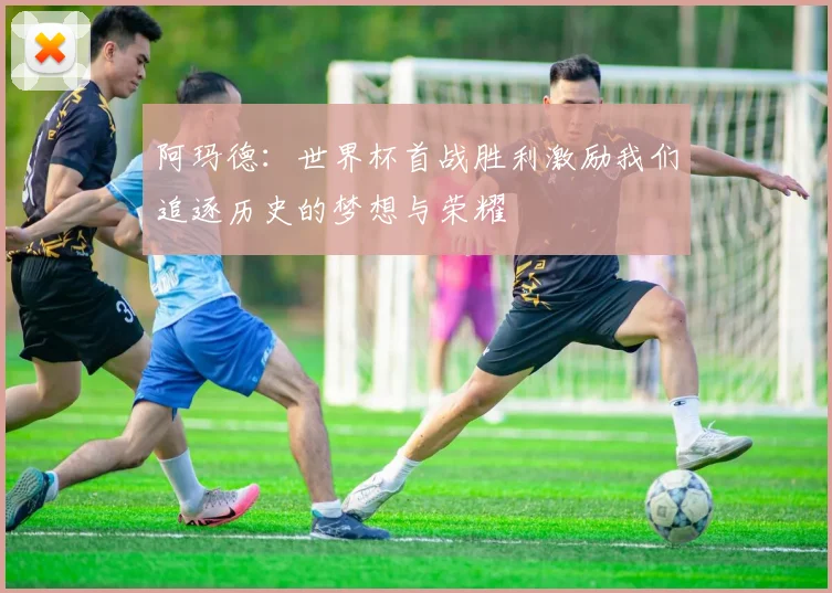 阿玛德：世界杯首战胜利激励我们追逐历史的梦想与荣耀