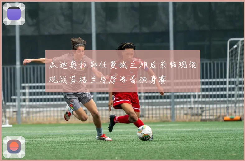 瓜迪奥拉卸任曼城主帅后亲临现场观战苏格兰与摩洛哥热身赛