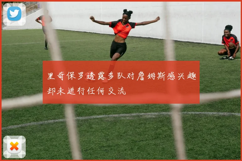 里奇保罗透露多队对詹姆斯感兴趣却未进行任何交流