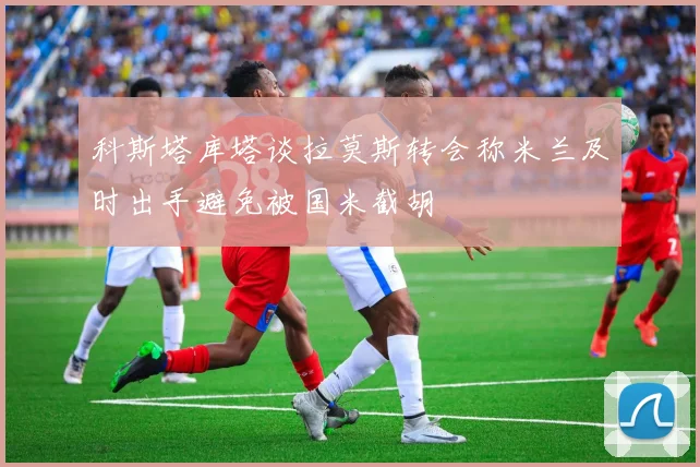 科斯塔库塔谈拉莫斯转会称米兰及时出手避免被国米截胡