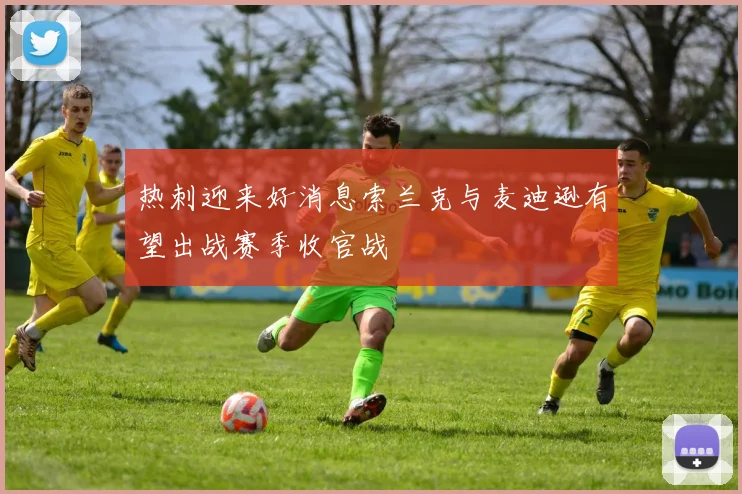 热刺迎来好消息索兰克与麦迪逊有望出战赛季收官战