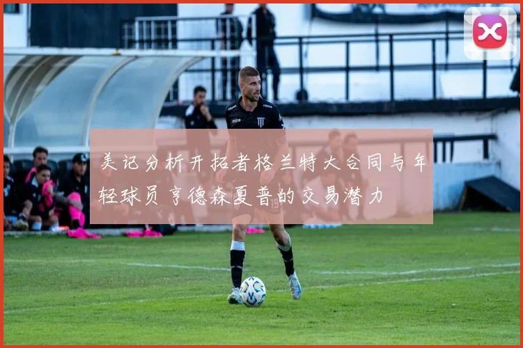 美记分析开拓者格兰特大合同与年轻球员亨德森夏普的交易潜力