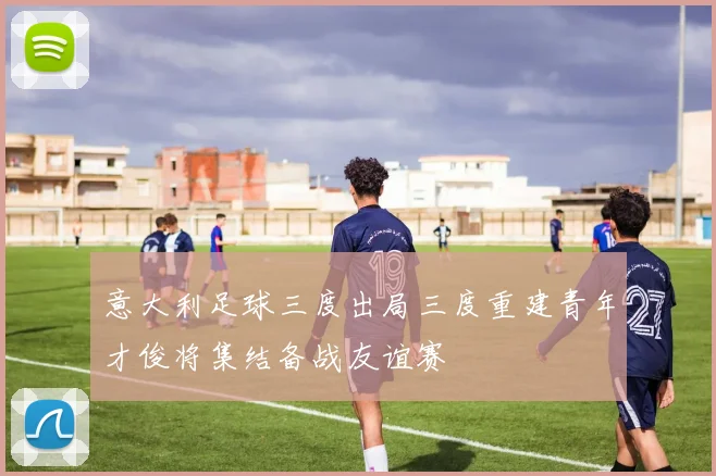 意大利足球三度出局三度重建青年才俊将集结备战友谊赛