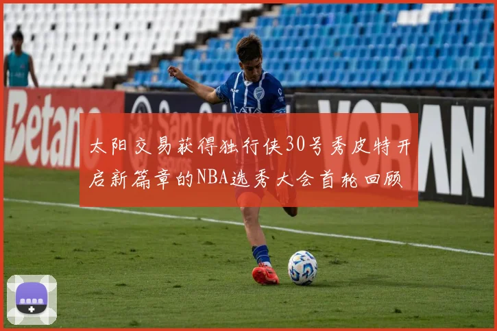太阳交易获得独行侠30号秀皮特开启新篇章的NBA选秀大会首轮回顾