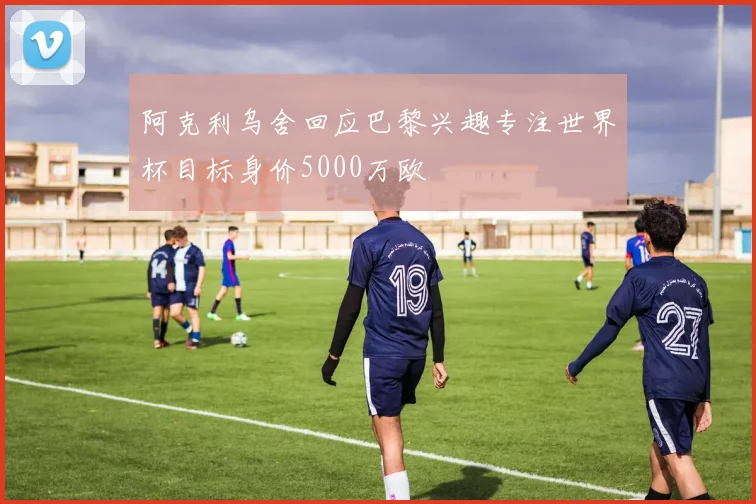 阿克利乌舍回应巴黎兴趣专注世界杯目标身价5000万欧