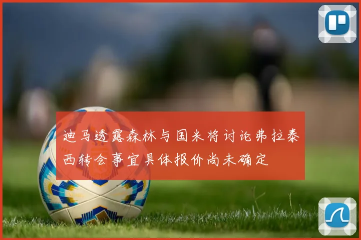 迪马透露森林与国米将讨论弗拉泰西转会事宜具体报价尚未确定