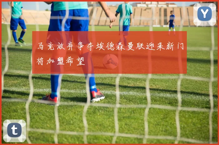 马竞放弃争夺埃德森曼联迎来新门将加盟希望
