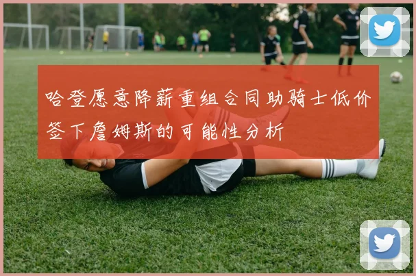 哈登愿意降薪重组合同助骑士低价签下詹姆斯的可能性分析