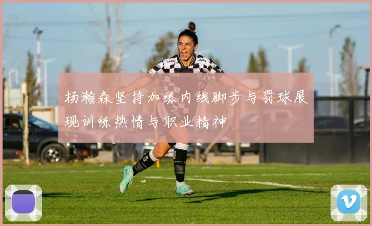杨瀚森坚持加练内线脚步与罚球展现训练热情与职业精神